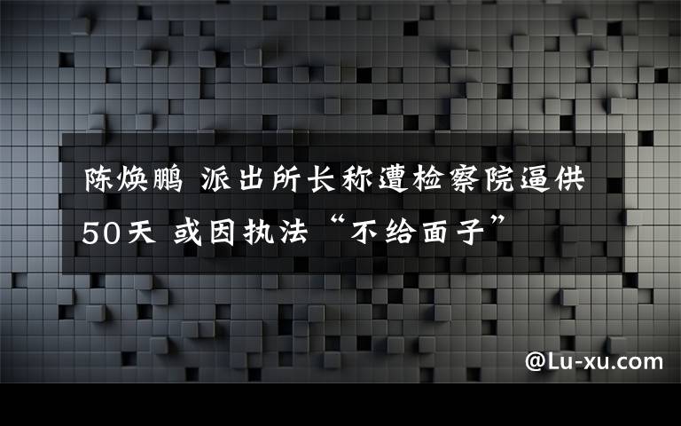 陈焕鹏 派出所长称遭检察院逼供50天 或因执法“不给面子”