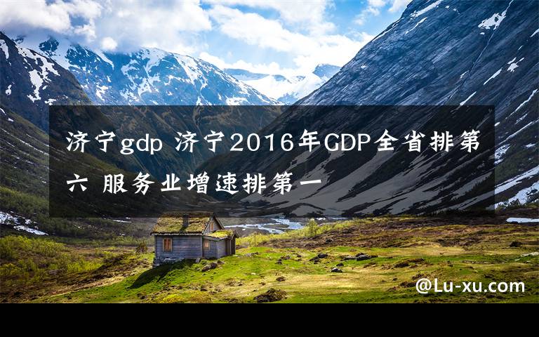 济宁gdp 济宁2016年GDP全省排第六 服务业增速排第一文章配图