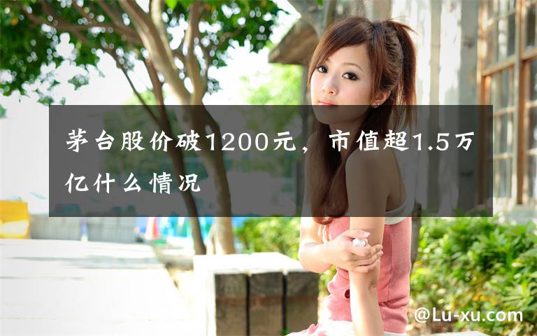 茅台股价破1200元，市值超1.5万亿什么情况文章配图