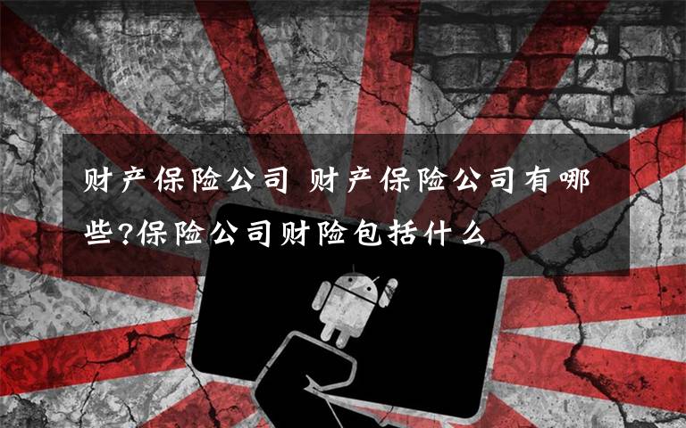财产保险公司 财产保险公司有哪些?保险公司财险包括什么文章配图