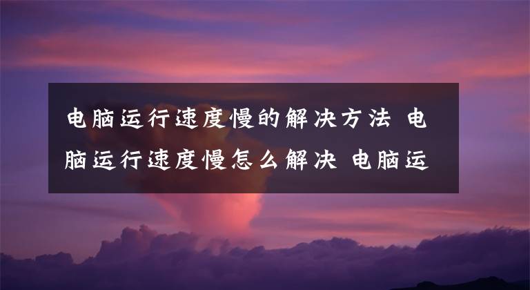 电脑运行速度慢的解决方法 电脑运行速度慢怎么解决 电脑运行速度慢的处理方法