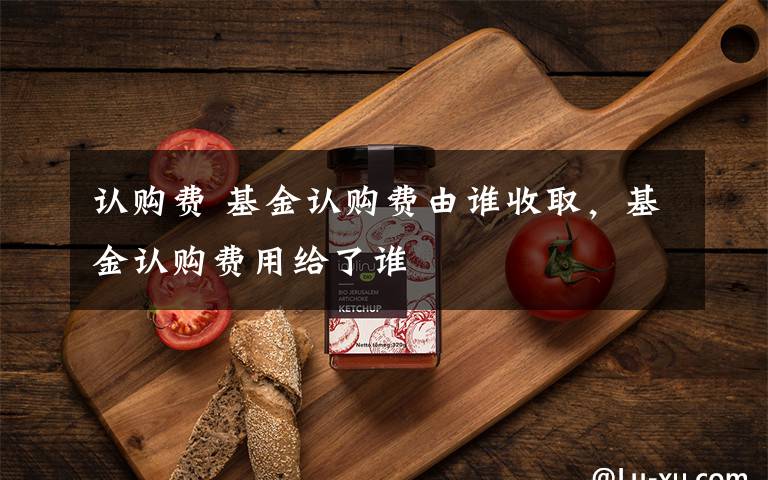 认购费 基金认购费由谁收取，基金认购费用给了谁文章配图