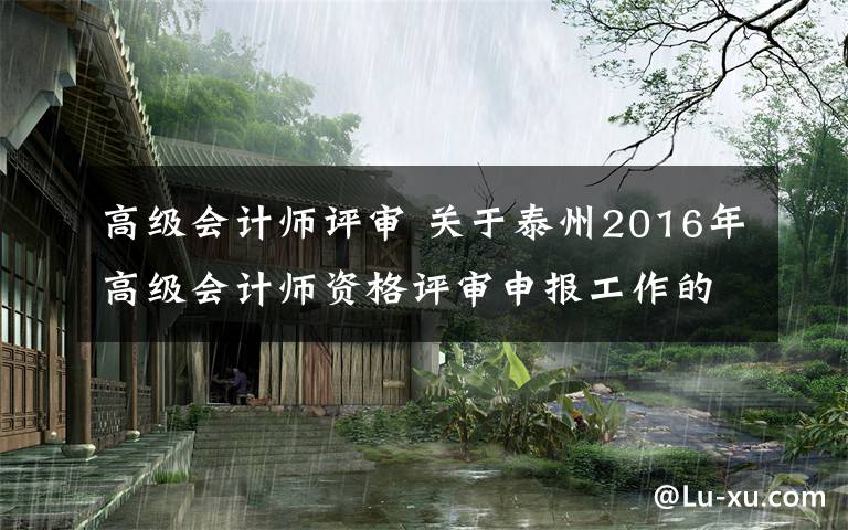 高级会计师评审 关于泰州2016年高级会计师资格评审申报工作的通知文章配图