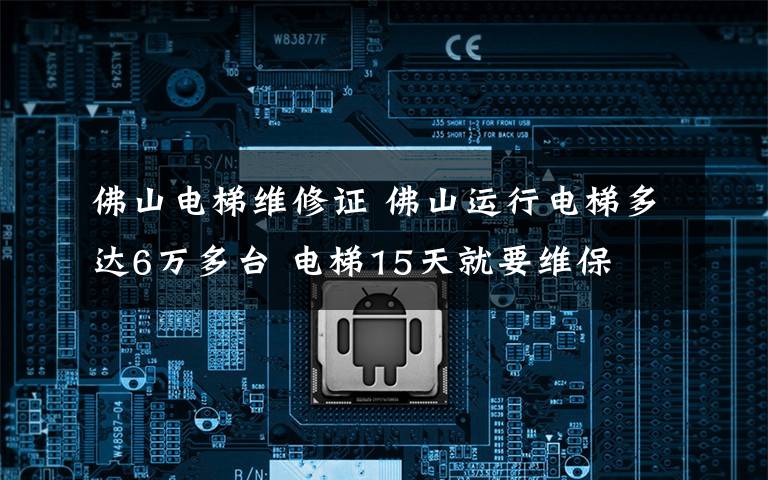 佛山电梯维修证 佛山运行电梯多达6万多台 电梯15天就要维保