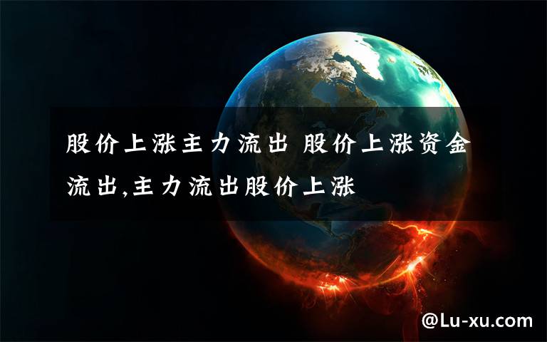 股价上涨主力流出 股价上涨资金流出,主力流出股价上涨文章配图