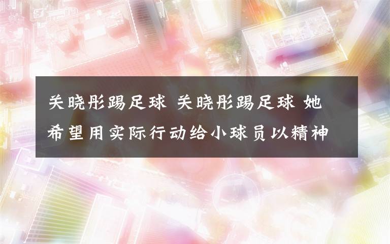 关晓彤踢足球 关晓彤踢足球 她希望用实际行动给小球员以精神上的鼓励