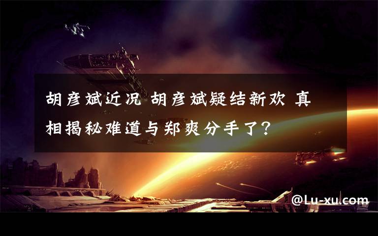胡彦斌近况 胡彦斌疑结新欢 真相揭秘难道与郑爽分手了？文章配图