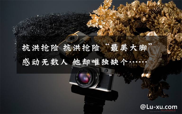 抗洪抢险 抗洪抢险“最美大脚”感动无数人 他却唯独缺个……文章配图