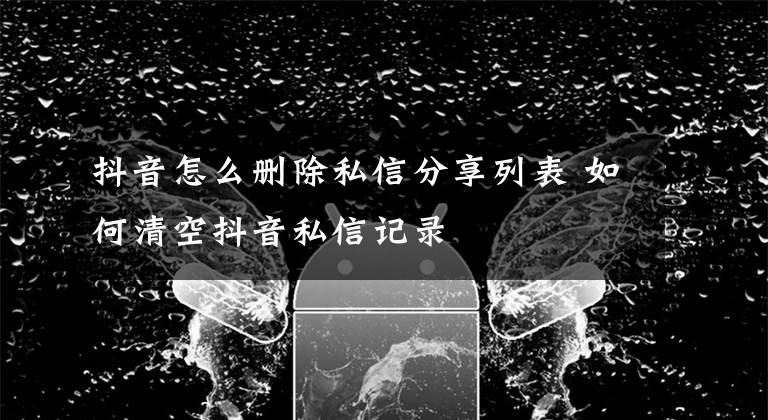 抖音怎么删除私信分享列表 如何清空抖音私信记录