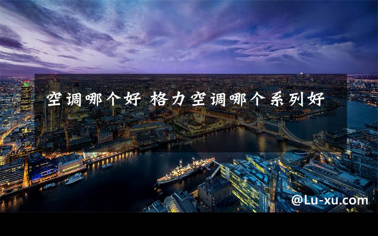 空调哪个好 格力空调哪个系列好文章配图