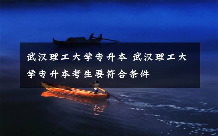 武汉理工大学专升本 武汉理工大学专升本考生要符合条件文章配图