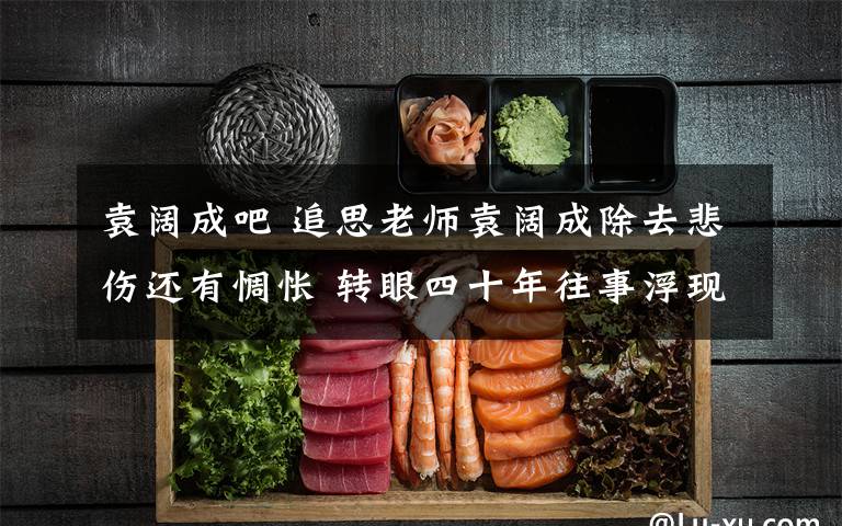 袁阔成吧 追思老师袁阔成除去悲伤还有惆怅 转眼四十年往事浮现眼前文章配图