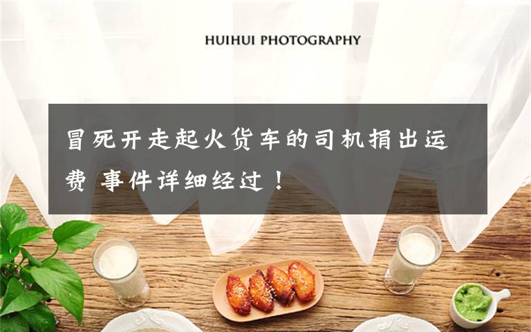 冒死开走起火货车的司机捐出运费 事件详细经过！文章配图