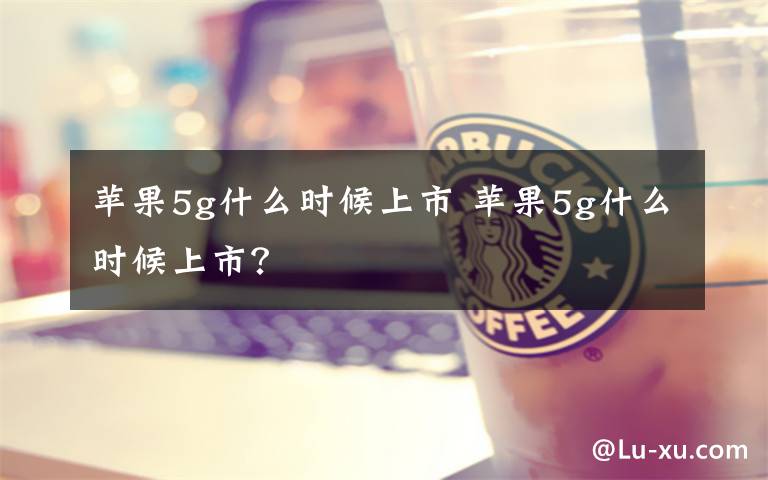 苹果5g什么时候上市 苹果5g什么时候上市？文章配图
