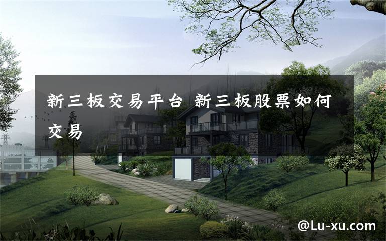 新三板交易平台 新三板股票如何交易文章配图