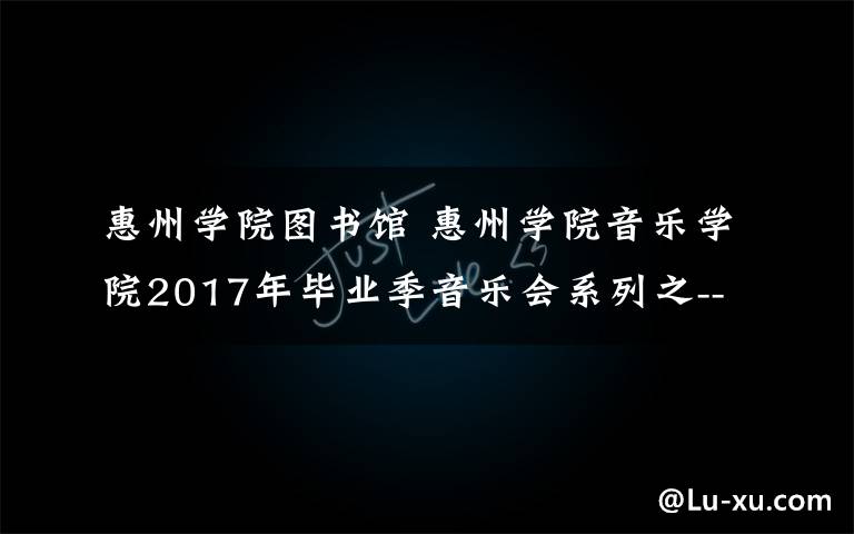 惠州学院图书馆 惠州学院音乐学院2017年毕业季音乐会系列之----李斯琪、管媛媛古筝毕业音乐会