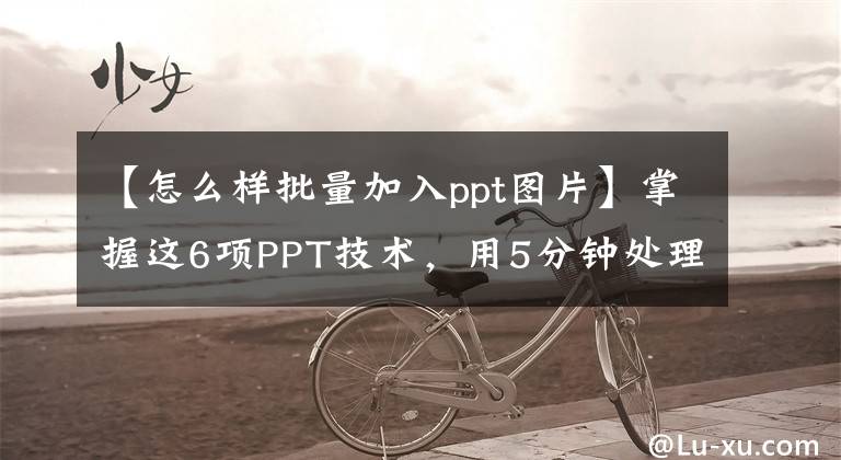 【怎么样批量加入ppt图片】掌握这6项PPT技术，用5分钟处理每天的工作量。文章配图