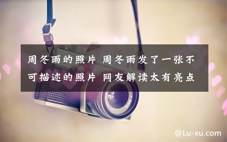 周冬雨的照片 周冬雨发了一张不可描述的照片 网友解读太有亮点了文章配图