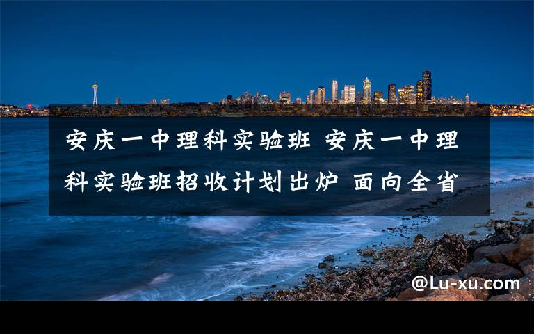 安庆一中理科实验班 安庆一中理科实验班招收计划出炉 面向全省共招50人