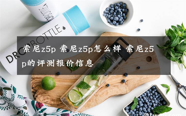 索尼z5p 索尼z5p怎么样 索尼z5p的评测报价信息文章配图