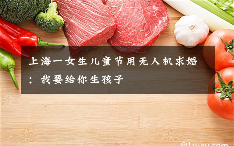 上海一女生儿童节用无人机求婚：我要给你生孩子文章配图