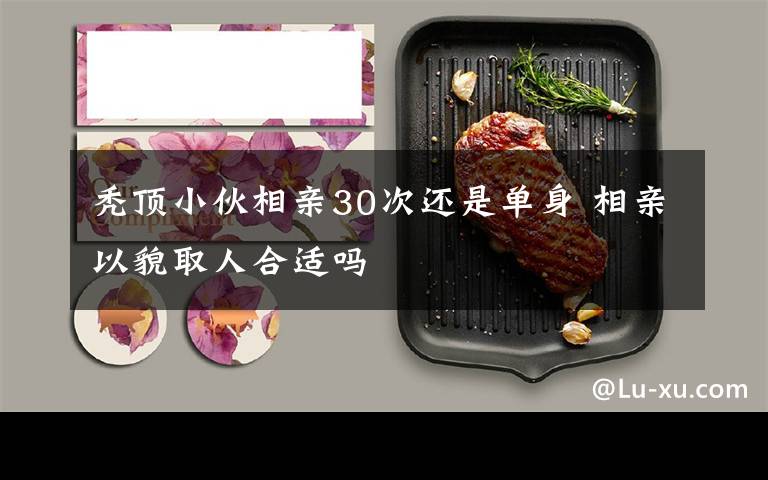 秃顶小伙相亲30次还是单身 相亲以貌取人合适吗文章配图
