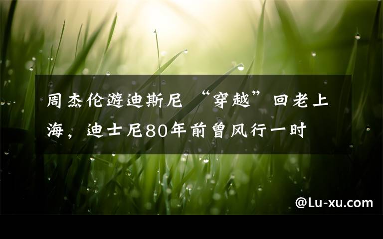 周杰伦游迪斯尼 “穿越”回老上海，迪士尼80年前曾风行一时