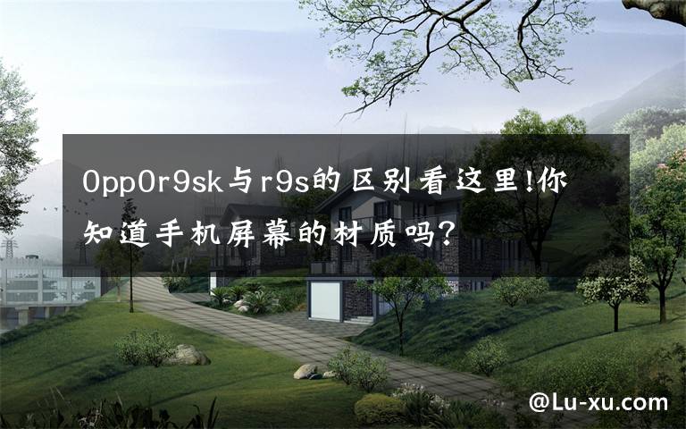 0pp0r9sk与r9s的区别看这里!你知道手机屏幕的材质吗？文章配图
