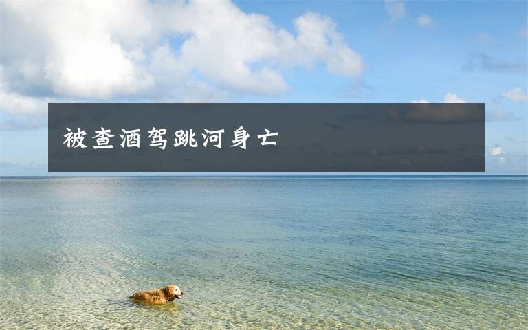 被查酒驾跳河身亡文章配图