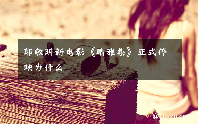 郭敬明新电影《晴雅集》正式停映为什么文章配图