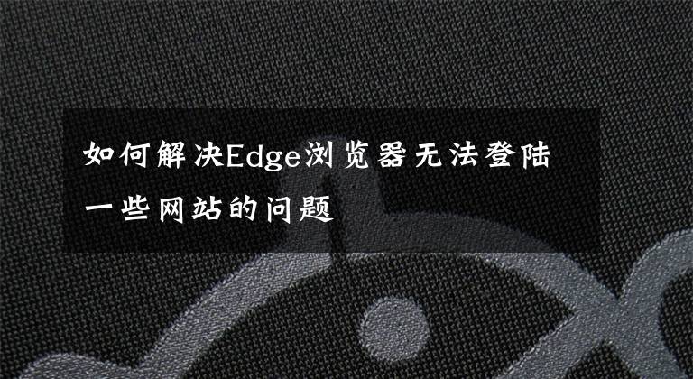 如何解决Edge浏览器无法登陆一些网站的问题