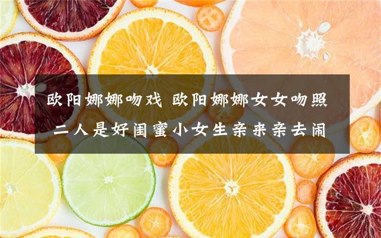 欧阳娜娜吻戏 欧阳娜娜女女吻照 二人是好闺蜜小女生亲来亲去闹着玩呢文章配图