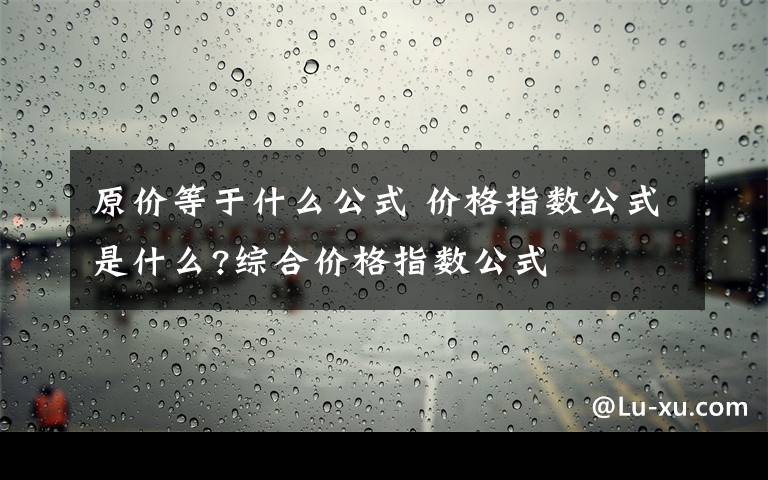 原价等于什么公式 价格指数公式是什么?综合价格指数公式文章配图