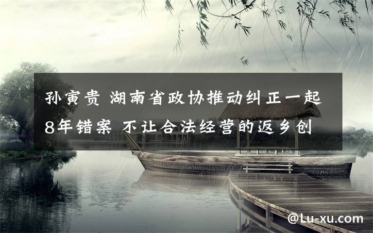 孙寅贵 湖南省政协推动纠正一起8年错案 不让合法经营的返乡创业者寒心