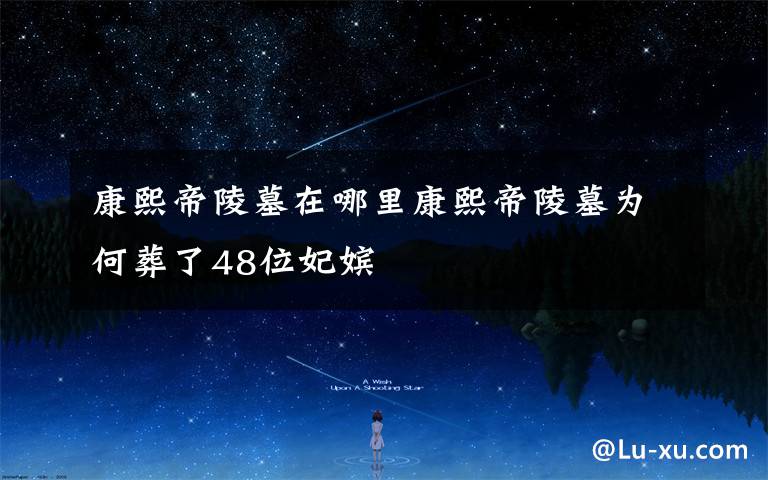康熙帝陵墓在哪里康熙帝陵墓为何葬了48位妃嫔文章配图