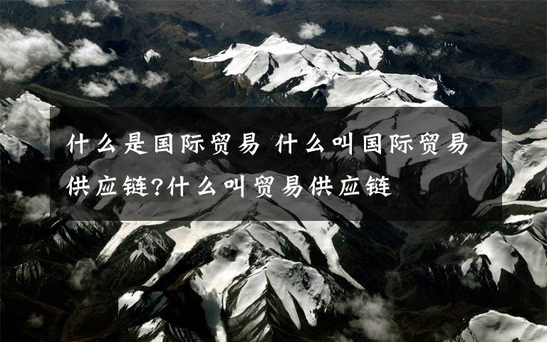 什么是国际贸易 什么叫国际贸易供应链?什么叫贸易供应链文章配图