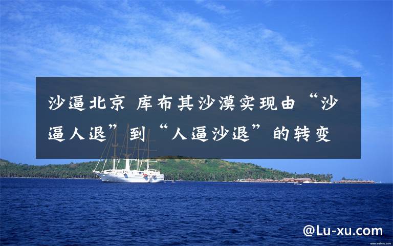 沙逼北京 库布其沙漠实现由“沙逼人退”到“人逼沙退”的转变文章配图