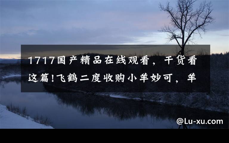 1717国产精品在线观看，干货看这篇!飞鹤二度收购小羊妙可，羊奶粉行业或迎洗牌