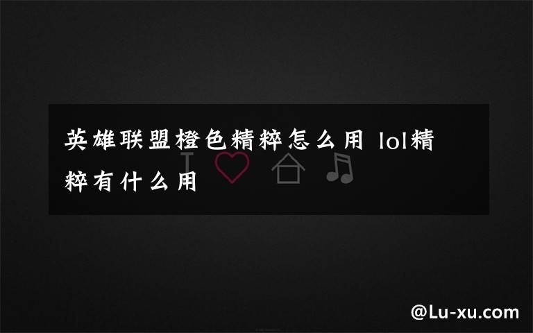英雄联盟橙色精粹怎么用 lol精粹有什么用文章配图