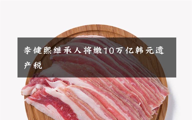 李健熙继承人将缴10万亿韩元遗产税文章配图