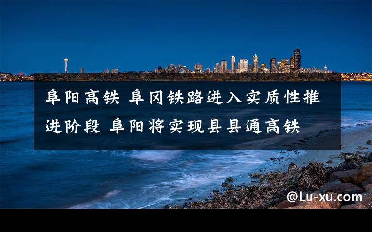 阜阳高铁 阜冈铁路进入实质性推进阶段 阜阳将实现县县通高铁