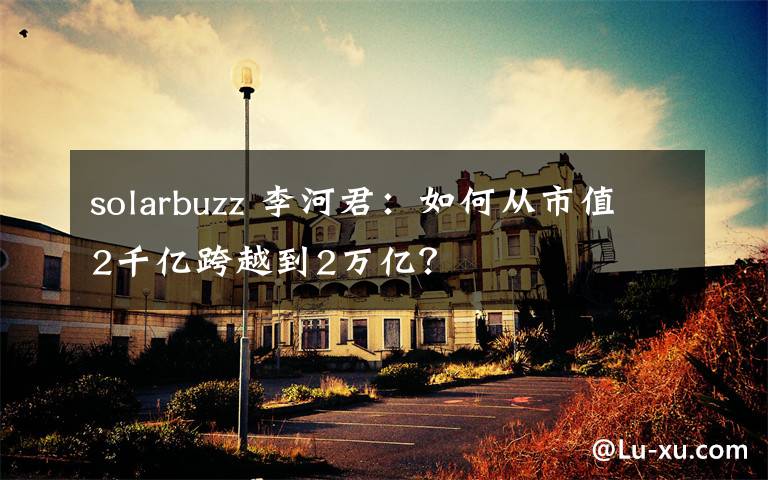 solarbuzz 李河君：如何从市值2千亿跨越到2万亿？文章配图