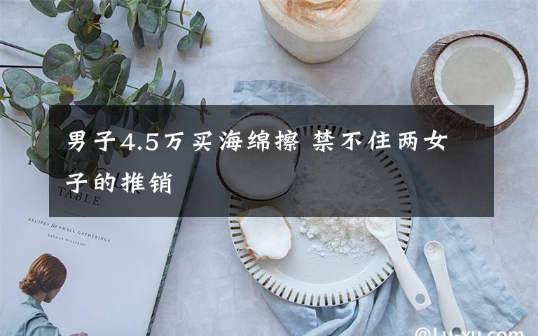 男子4.5万买海绵擦 禁不住两女子的推销文章配图