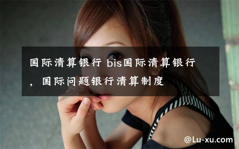 国际清算银行 bis国际清算银行，国际问题银行清算制度文章配图