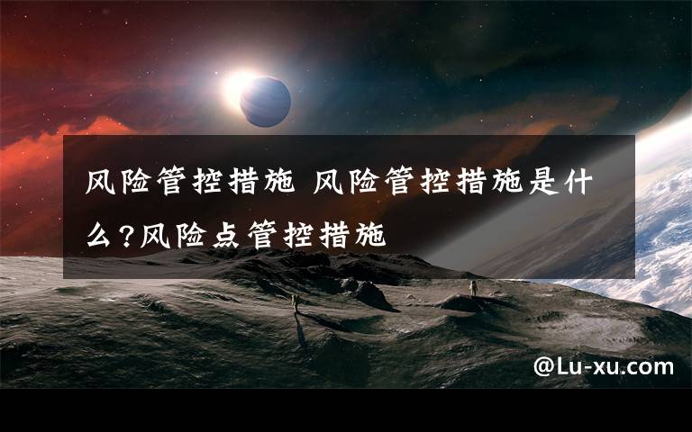 风险管控措施 风险管控措施是什么?风险点管控措施文章配图