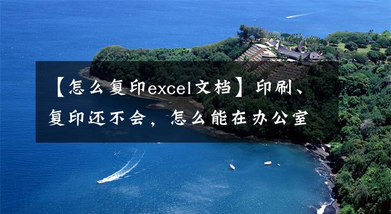 【怎么复印excel文档】印刷、复印还不会，怎么能在办公室混呢？全程详细教育文章配图