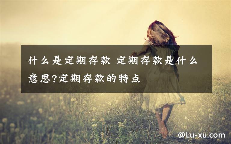 什么是定期存款 定期存款是什么意思?定期存款的特点文章配图