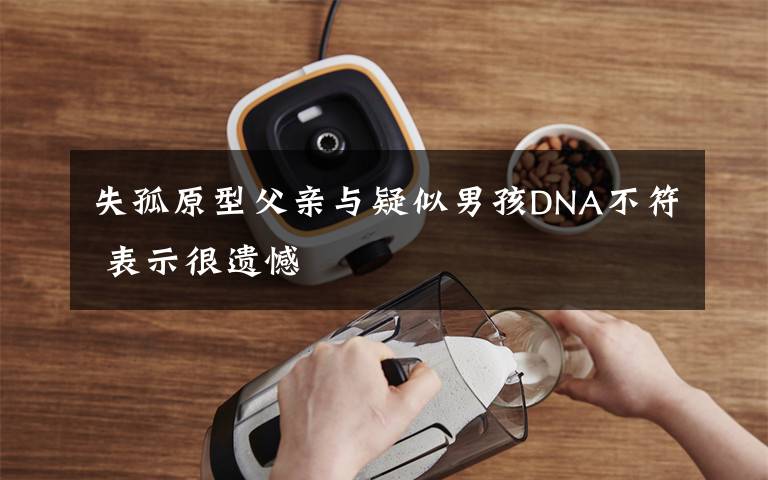 失孤原型父亲与疑似男孩DNA不符 表示很遗憾文章配图