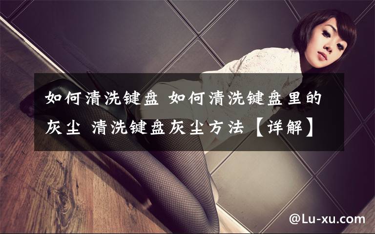 如何清洗键盘 如何清洗键盘里的灰尘 清洗键盘灰尘方法【详解】文章配图