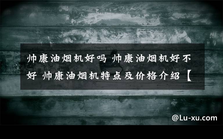 帅康油烟机好吗 帅康油烟机好不好 帅康油烟机特点及价格介绍【详解】文章配图